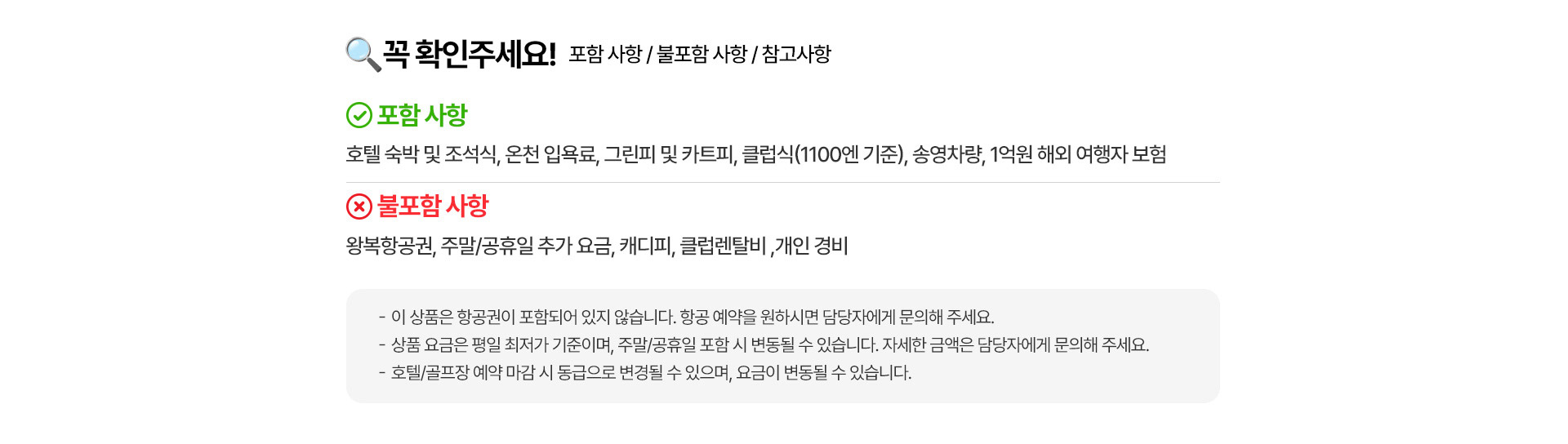 꼭 확인해주세요! 포함 사항 / 불포함 사항 / 참고사항    포함사항 실속파크골프 : 호텔 숙박 및 조식,파크골프 36홀X2일, 송영차랑, 1억원 해외 여행자 보험 | 무제한라운드+온전+시내골프 : 호텔 숙박 및 조식, 호텔 석식 1회 | 현지 중식 3회(1500엔기준), 련지 석식 1회(2000엔기준), 파크골프 무제한 라운드*3일 | 전용 한국인 차량가이드, 1억원 해외 여행자보험   불포함 사항 : 왕뵥항공원,주말/공휴일 추가 요금, 클럽 및 볼 렌탈비, 식사 비용, 개인 경비   -이 상품은 항공원이 포함되어 있지 않습니다. 항공 예약을 원하시면 담당자에게 문의해 주세요. -상품 요금은 평일 최저가 기준이며, 주말/공휴일 포함 시 변동될 수 있습니다. 자세한 금액은 담당자에게 문의해 주세요. -호텔/골프장 예약 마감 시 동급으로 변경될 수 있으며, 요금이 변동될 수 있습니다. -계약 청약 및 승낙 후 계약금을 납부해 주세요. 지연 시 예약이 취소될 수 있습니다.