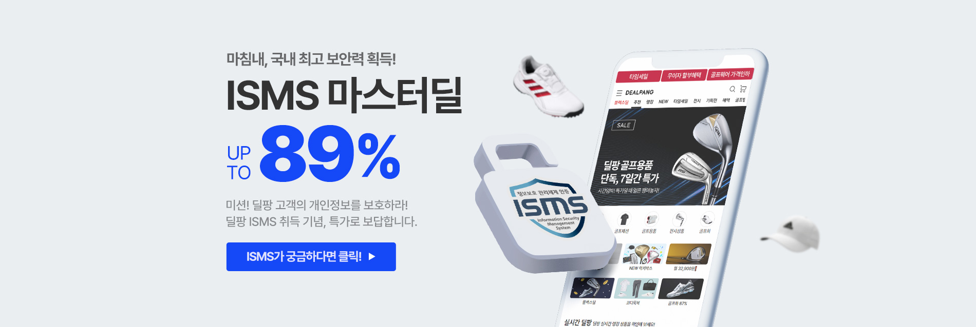 마침내, 국내 최고 보안력 획득! ISMS 마스터딜 UP TO 89% 미션! 딜팡 고객의 개인정보를 보호하라! 딜팡 ISMS 취득 기념, 특가로 보답합니다.