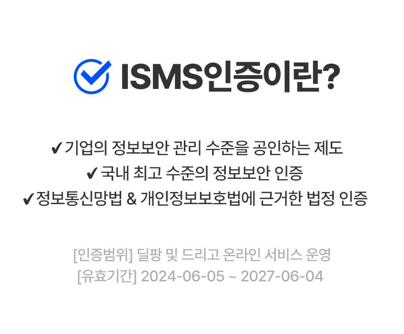 ISMS 인증이란? 기업의 정보보안 관리 수준을 공인하는 제도  국내 최고 수준의 정보보안 인증  정보통신망법 & 개인정보보호법에 근거한 법정 인증  [인증범위] 딜팡 및 드리고 온라인 서비스 운영  [유효기간] 2024-06-05 ~ 2027-06-04