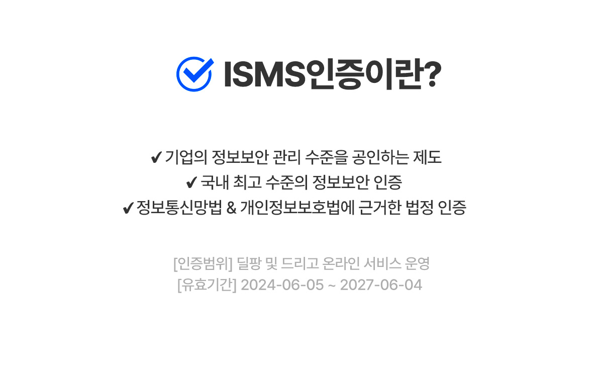 ISMS 인증이란? 기업의 정보보안 관리 수준을 공인하는 제도  국내 최고 수준의 정보보안 인증  정보통신망법 & 개인정보보호법에 근거한 법정 인증  [인증범위] 딜팡 및 드리고 온라인 서비스 운영  [유효기간] 2024-06-05 ~ 2027-06-04