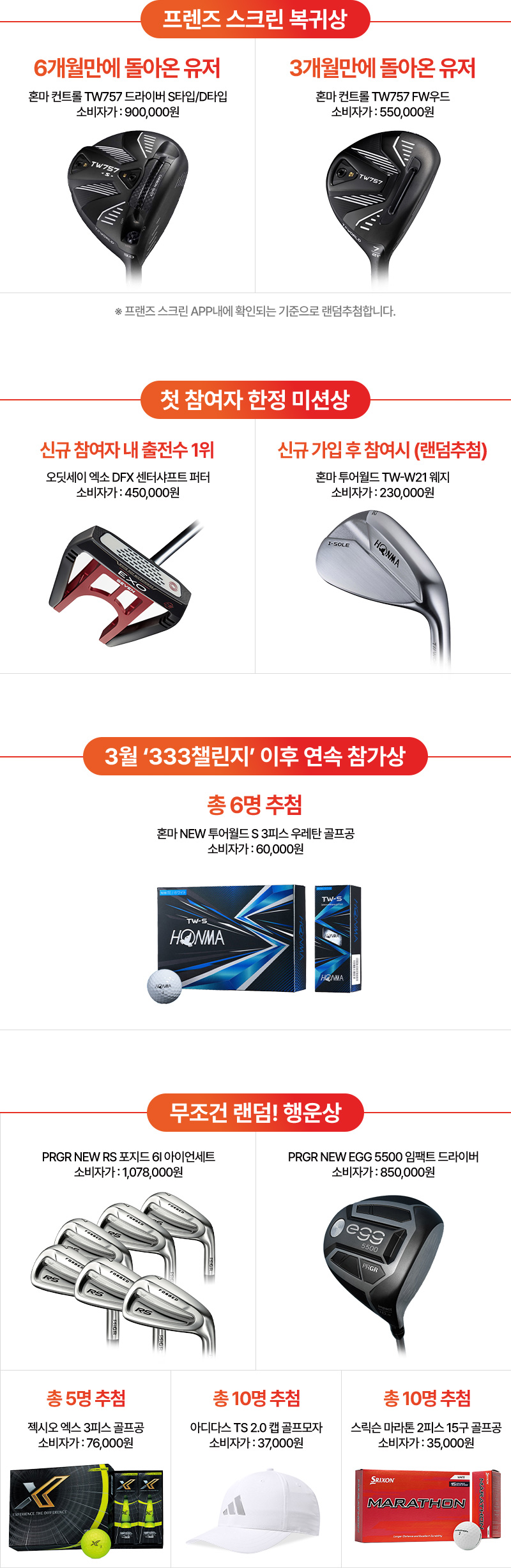 프렌즈 스크린 복귀상   6개월만에 돌아온 유저 : 혼마 컨트롤 TW757 드라이버 S타입/D타입 소비자가 : 900,000원   3개월만에 돌아온 유저 : 혼마 컨트롤 TW757 FW우드 소비자가 : 550,000원   ※프랜즈 스크린 APP내에 확인되는 기준으로 랜덤추첨합니다.   첫 참여자 한정 미션상   신규 참여자 내 출전수 1위 : 오딧세이 엑소 DFX 센터샤프트 퍼터 소비자가 : 450,000원   신규 가입 후 참여시 (랜덤추첨) : 혼마 투어월즈 TW-W21 웨지 소비자가 : 230,000원   3월 '333챌린지' 이후 연속 참가상   총 6명 추첨 : 혼마 NEW 투어월드S 3피스 우레탄 골프공 소비자가 : 60,000원   무조건 랜덤! 행운상   PRGR NEW RS 포지드 6I 아이너세트 소비자가 : 1,078,000원   PRFR NEW EGG 5500 임팩트 드라이버 소비자가 : 850,000원   총 5명 추첨 : 젝시오 엑스 3피스 골프공 소비자가 : 76,000원   총 10명 추첨  : 아디다스 TS 2.0 캡 골프모자 소비자가 : 37,000원   총 10명 추첨 : 스릭슨 마라톤 2피스 15구 골프공 소비자가 : 35,000원