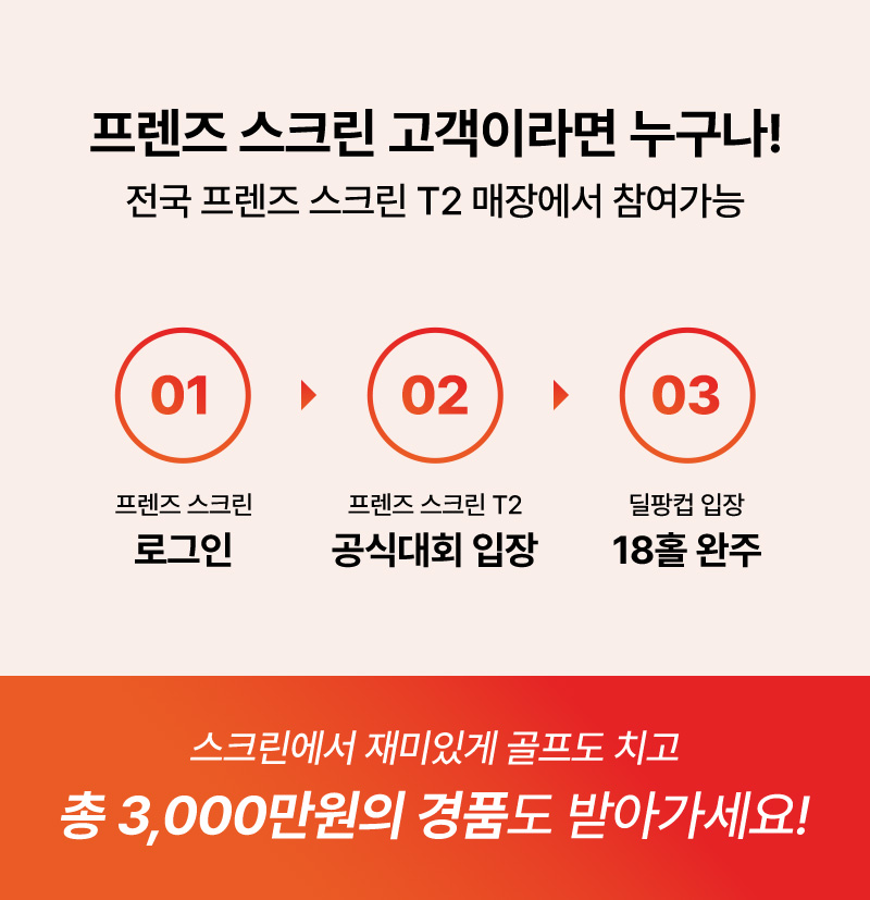 프렌즈 스크린 고객이라면 누구나! 전국 프렌즈 스크린 T2 매장에서 참여가능   01.프렌즈 스크린 로그인   02. 프렌즈 스크린 T2 공식대회 입장   03.딜팡컵 입장 18홀 완주   스크린에서 재미있게 골프도 치고 총 3,000만원의 경품도 받아가세요!
