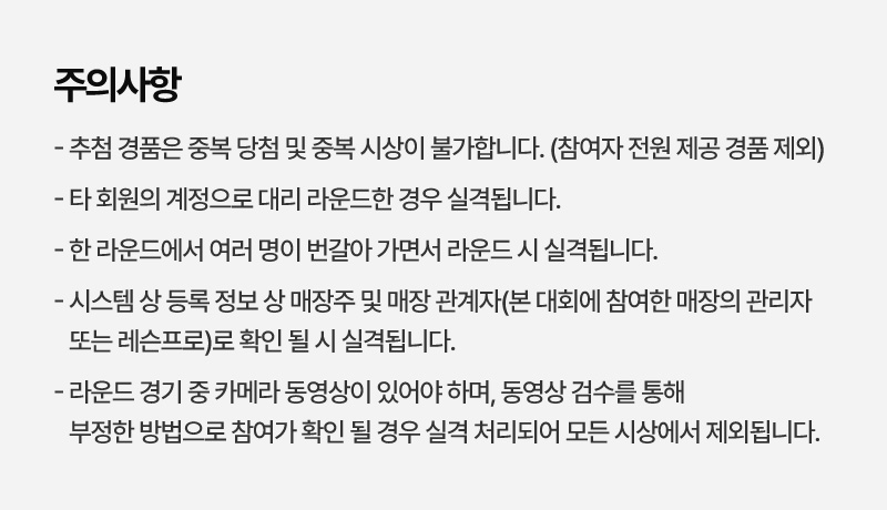 주의사항   - 추첨 경품은 중복 당첨 및 중복 시상이 불가합니다. (참여자 전원 제공 경품 제외)   - 타 회원의 계정으로 대리 라운드한 경우 실격됩니다.   - 한 라운드에서 여러 명이 번갈아 가면서 라운드 시 실격됩니다.   - 시스템 상 등록 정보 상 매장주 및 매장 관계자(본 대회에 참여한 매장의 관리자 또는 레슨프로)로 확인 될 시 실격됩니다.   - 라운드 경기 중 카메라 동영상이 있어야 하며, 동영상 검수를 통해 부정한 방법으로 참여가 확인 될 경우 실격 처리되어 모든 시상에서 제외됩니다.