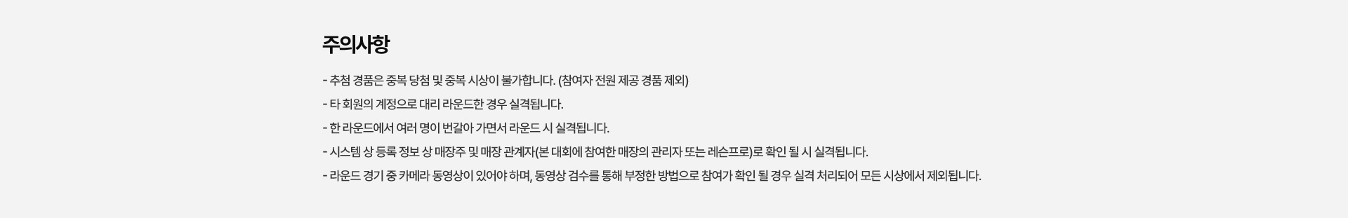주의사항   - 추첨 경품은 중복 당첨 및 중복 시상이 불가합니다. (참여자 전원 제공 경품 제외)   - 타 회원의 계정으로 대리 라운드한 경우 실격됩니다.   - 한 라운드에서 여러 명이 번갈아 가면서 라운드 시 실격됩니다.   - 시스템 상 등록 정보 상 매장주 및 매장 관계자(본 대회에 참여한 매장의 관리자 또는 레슨프로)로 확인 될 시 실격됩니다.   - 라운드 경기 중 카메라 동영상이 있어야 하며, 동영상 검수를 통해 부정한 방법으로 참여가 확인 될 경우 실격 처리되어 모든 시상에서 제외됩니다.