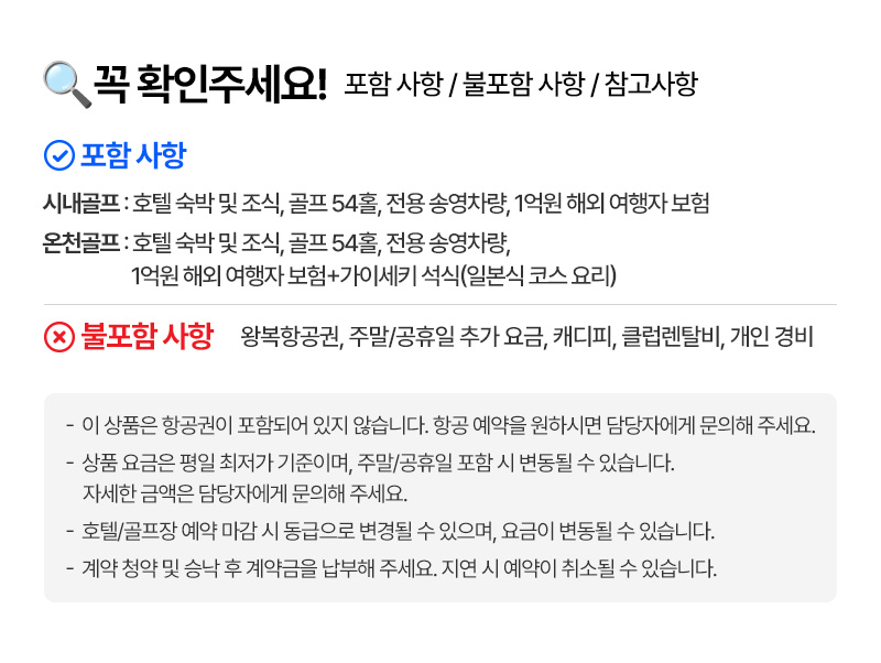 꼭 확인해주세요! 포함 사항 / 불포함 사항 / 참고사항    포함사항 시내골프 : 호텔 숙박 및 조식,골프 54홀, 전용 송영차랑, 1억원 해외 여행자 보험 온천골프 : 호텔 숙박 및 조식, 골프 54홀, 전용 송영차랑, 1억원 해외 여행자 보험 + 가이세키 석식(일본식 코스 요리)   불포함 사항 왕뵥항공원,주말/공휴일 추가 요금,캐디피,클럽렌탈비,개인 경비   -이 상품은 항공원이 포함되어 있지 않습니다. 항공 예약을 원하시면 담당자에게 문의해 주세요. -상품 요금은 평일 최저가 기준이며, 주말/공휴일 포함 시 변동될 수 있습니다. 자세한 금액은 담당자에게 문의해 주세요. -호텔/골프장 예약 마감 시 동급으로 변경될 수 있으며, 요금이 변동될 수 있습니다. -계약 청약 및 승낙 후 계약금을 납부해 주세요. 지연 시 예약이 취소될 수 있습니다.
