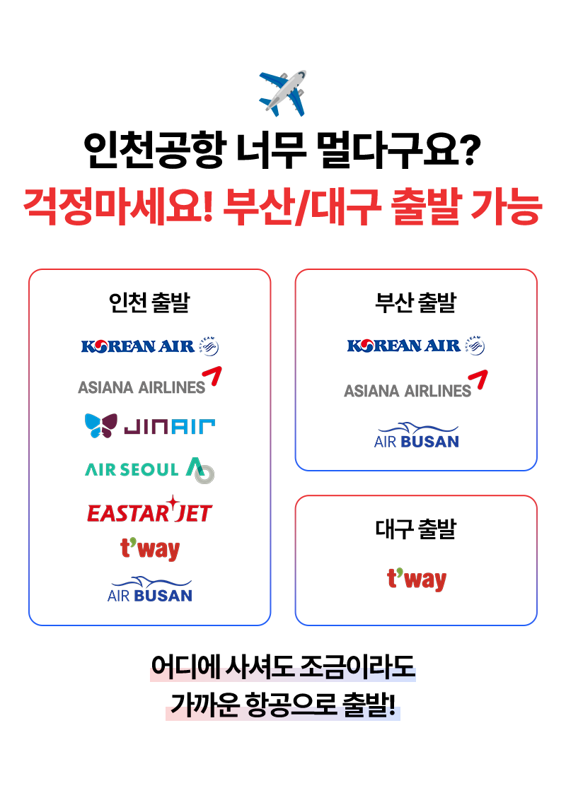 인천공항 너무 멀다구요? 걱정마세요! 부산/대구 출발 가능   인천출발 : KOREAN AIR, ASIANA AIRLNES, JIN ARI, AIR SEOUL A, ESTAR JET, T'WAY, AIR BUSAN   부산 출발 : KOREAM AIR, ASIANA AIRLINES, AIR BUSAN  대구 출발 : T'WAY