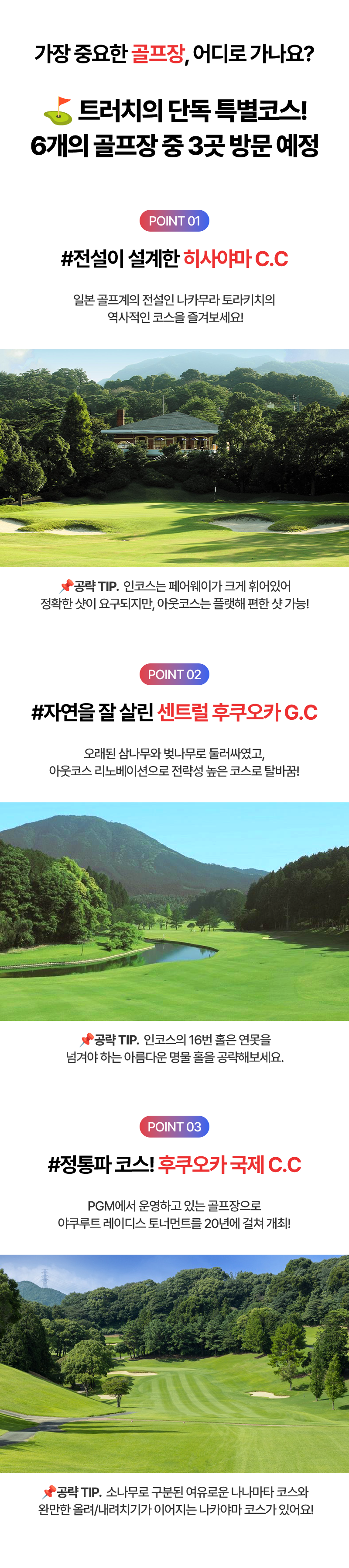 가장 중요한 골프장, 어디로 가나요? 트러치의 단독 특별코스! 6개의 골프장 중 3곳 방문 예정  POINT01 #전설이 설계한 히사야마 C.C  일본 골프계의 전설인 나카무라 토라카치의 역사적인 코스를 즐겨보세요! 공략TIP.인코스는 페어웨이가 크게 휘어있어 정확한 샷이 요구되지만, 아웃코스는 플랫해 편한 샷 가능!  POINT02 #자연을 잘 살린 센트럴 후쿠오카G.C  오래된 삼나무와 벚나무로 둘러싸였고, 아웃코스리노베이션으로 전략성 높은 코스로 탈바꿈! 공략TIP.인코스의 16번 홀은 연못을 넘겨야 하는 아름다운 명물 홀을 공략해보세요.  POINT03 #정통파 코스! 후쿠오카 국제 C.C PGM에서 운영하고 있는 골프장으로 야쿠루트 레이디스 토너먼트를 20년에 걸쳐 개최! 공략TIP.소나무로 구분된 여우로운 나나마타 코스와 완만한 올려/내려치기가 이어지는 나카야마 코스가 있어요!