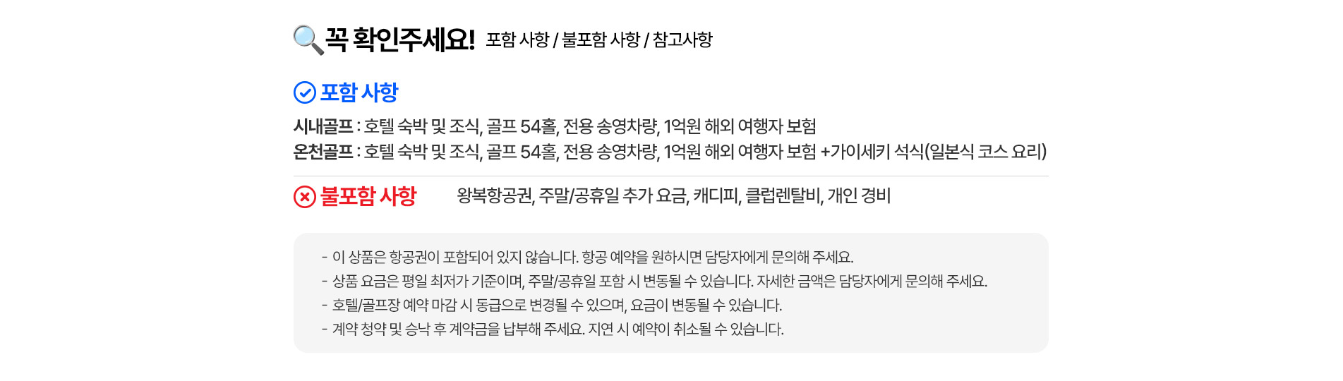 꼭 확인해주세요! 포함 사항 / 불포함 사항 / 참고사항    포함사항 시내골프 : 호텔 숙박 및 조식,골프 54홀, 전용 송영차랑, 1억원 해외 여행자 보험 온천골프 : 호텔 숙박 및 조식, 골프 54홀, 전용 송영차랑, 1억원 해외 여행자 보험 + 가이세키 석식(일본식 코스 요리)   불포함 사항 왕뵥항공원,주말/공휴일 추가 요금,캐디피,클럽렌탈비,개인 경비   -이 상품은 항공원이 포함되어 있지 않습니다. 항공 예약을 원하시면 담당자에게 문의해 주세요. -상품 요금은 평일 최저가 기준이며, 주말/공휴일 포함 시 변동될 수 있습니다. 자세한 금액은 담당자에게 문의해 주세요. -호텔/골프장 예약 마감 시 동급으로 변경될 수 있으며, 요금이 변동될 수 있습니다. -계약 청약 및 승낙 후 계약금을 납부해 주세요. 지연 시 예약이 취소될 수 있습니다.
