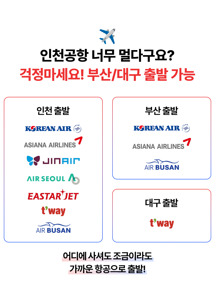 인천공항 너무 멀다구요? 걱정마세요! 부산/대구 출발 가능   인천출발 : KOREAN AIR, ASIANA AIRLNES, JIN ARI, AIR SEOUL A, ESTAR JET, T'WAY, AIR BUSAN   부산 출발 : KOREAM AIR, ASIANA AIRLINES, AIR BUSAN  대구 출발 : T'WAY