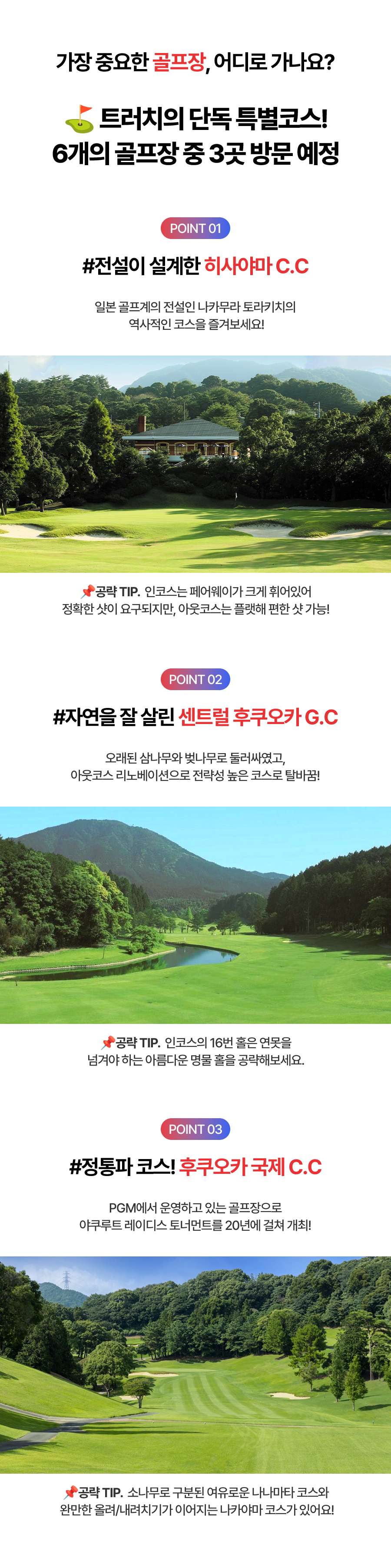 가장 중요한 골프장, 어디로 가나요? 트러치의 단독 특별코스! 6개의 골프장 중 3곳 방문 예정  POINT01 #전설이 설계한 히사야마 C.C  일본 골프계의 전설인 나카무라 토라카치의 역사적인 코스를 즐겨보세요! 공략TIP.인코스는 페어웨이가 크게 휘어있어 정확한 샷이 요구되지만, 아웃코스는 플랫해 편한 샷 가능!  POINT02 #자연을 잘 살린 센트럴 후쿠오카G.C  오래된 삼나무와 벚나무로 둘러싸였고, 아웃코스리노베이션으로 전략성 높은 코스로 탈바꿈! 공략TIP.인코스의 16번 홀은 연못을 넘겨야 하는 아름다운 명물 홀을 공략해보세요.  POINT03 #정통파 코스! 후쿠오카 국제 C.C PGM에서 운영하고 있는 골프장으로 야쿠루트 레이디스 토너먼트를 20년에 걸쳐 개최! 공략TIP.소나무로 구분된 여우로운 나나마타 코스와 완만한 올려/내려치기가 이어지는 나카야마 코스가 있어요!