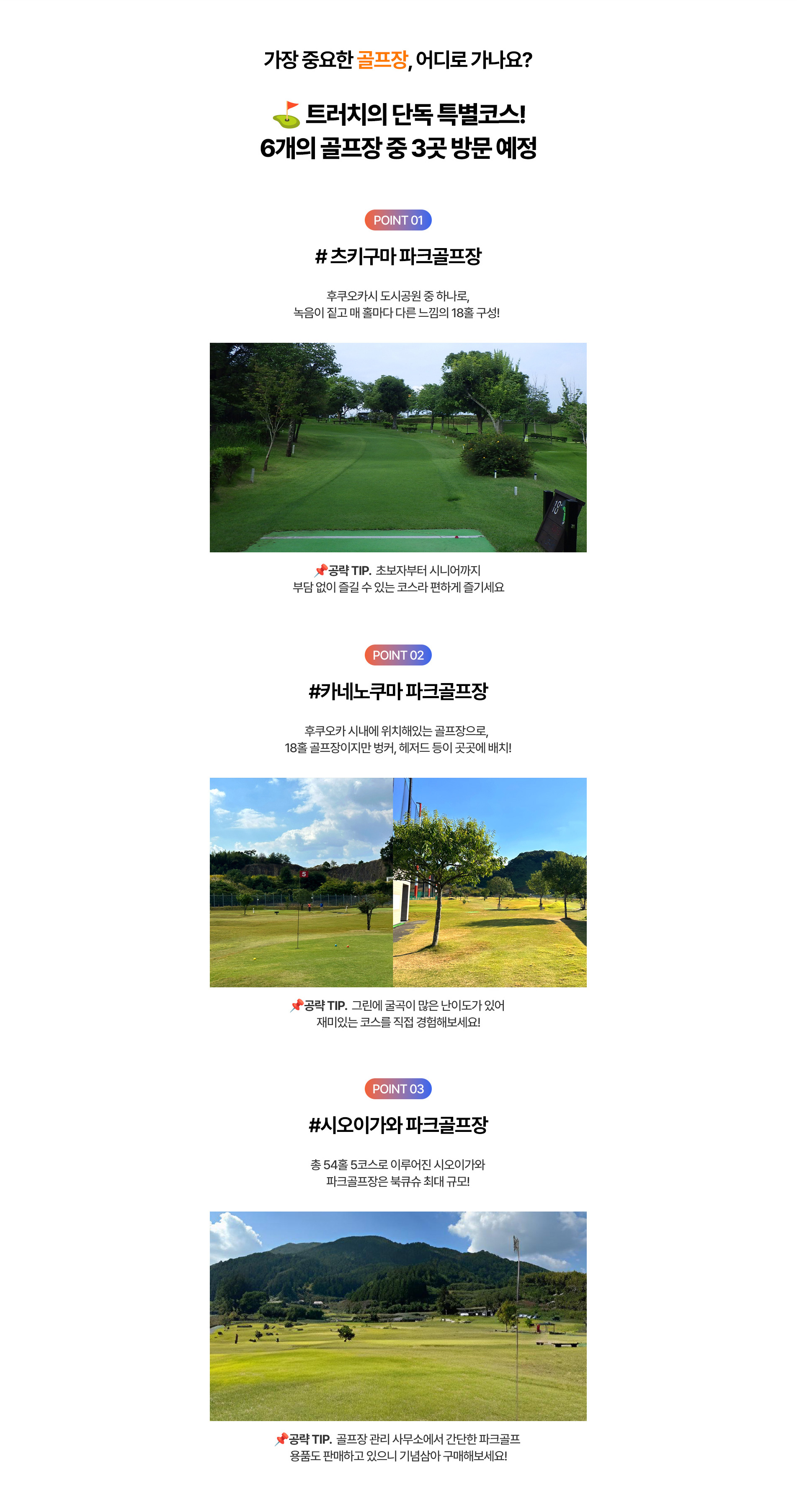 가장 웅요한 골프장, 어디로 가나요? ⛳트러치의 단독 특별코스! 6개의 골프장 중 3곳 방문 예정 | POINT01 #츠키구마 파크골프장 : 후쿠오카시 도시공원 중 하나로, 녹음이 짙고 매 홀마다 다른 느낌의 18홀 구성! 공략 TIP.초보자부터 시니어까지 부담 없이 즐길 수 있는 코스라 편하게 즐기세요 | POINT02 #카네노쿠마 파크골프장 : 후쿠오카 시내에 위치해 있는 골프장으로, 18홀 골프장이지만 벙커, 헤저드 등이 곳곳에 배치! 공략TIP. 그린에 굴곡이 많은 난이도가 있어 재미있는 코스를 직접 경험해보세요! | POIT03 #시오이가와 파크골프장 : 총 54홀 5코스로 이루어진 시오이가와 파크골프장은 북큐슈 최대 규모! 공략 TIP. 골프장 관리 사무소에서 간단한 파크골프 용품도 판매하고 있으니 기념삼아 구매해보세요!