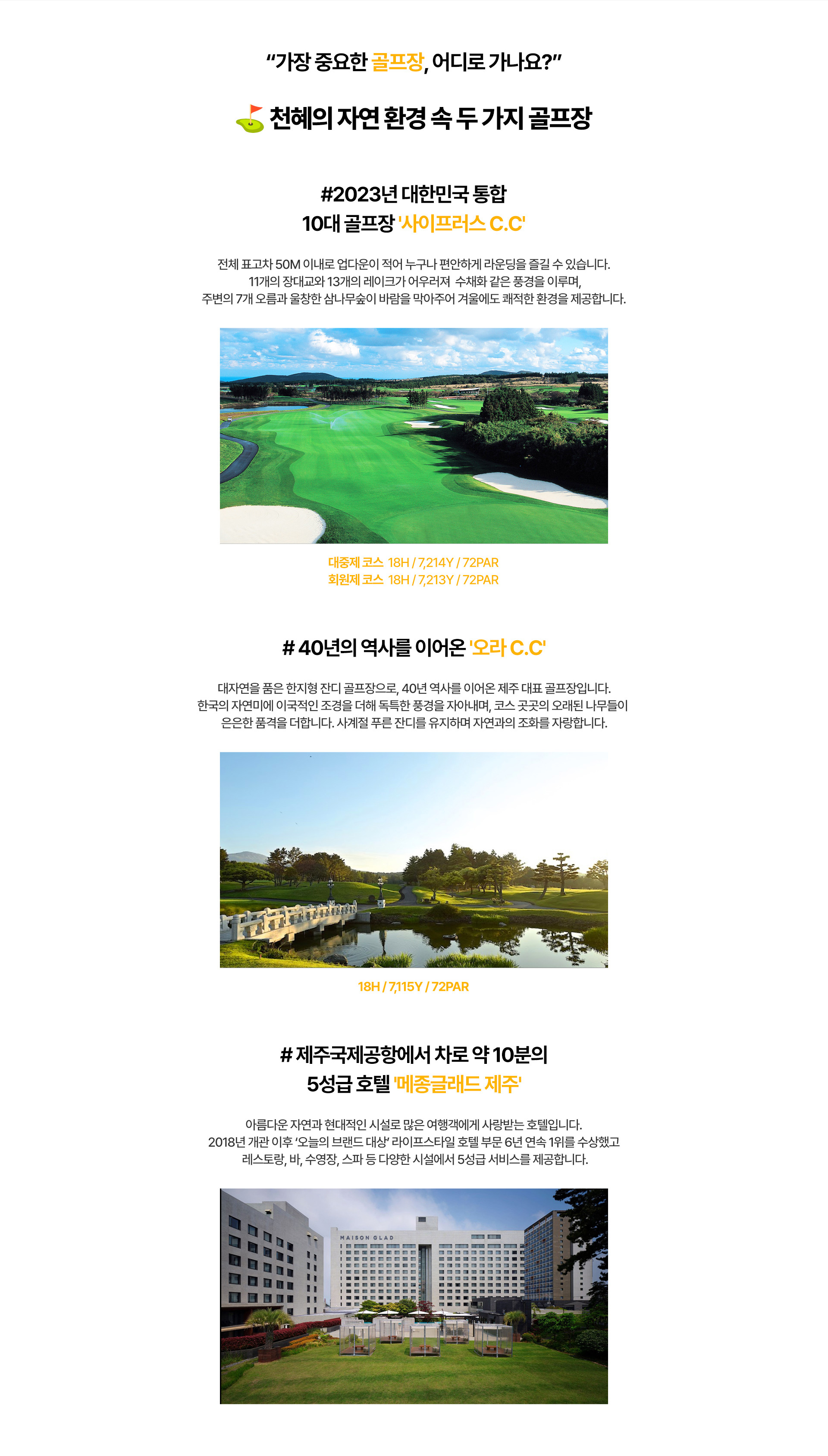 ˝가장 중요한 골프장, 어디로 가나요?˝   ⛳천혜의 자연 환경 속 두 가지 골프장  #2023년 대한민국 통합 10대 골프장 '사이프러스 C.C' : 전체 표고차 50M 이내로 업다운이 적어 누구나 편리하게 라운딩을 즐길 수 있씁니다. 11개의 장대교와 13개의 레이크가 어우러져 수채화같은 풍경을 이루며, 주변의 7개 오름과 울창한 삼나무숲이 바람을 막아주어 겨울에도 쾌적한 환경을 제공합니다.  대중제코스 18H/7,214Y/72PAR | 회원제 코스 18H/7,213Y/72PAR   #40년의 역사를 이어온 '오라C.C' : 대자연을 품은 한지형 잔디 골프장으로, 40년 역사를 이어온 제주 대표 골프장입니다. 한국의 자연미에 이국적인 조경을 더해 독특한 풍경을 자아내며, 코스 곳곳의 오랴된 나무들이 은은한 품격을 더합니다. 사계절 푸른 잔디를 유지하며 자연과의 조화를 자랑합니다.  18H/7,115Y/72PAR   #제주국제공항에서 차로 약 10분의 5성급 호텔 '메종글래드 제주' : 아름다운 자연과 현대적인 시설로 많은 여행객에게 사랑받는 호텔입니다. 2018년 개관 이후 '오늘의 브랜드 대상' 라이프스타일 호텔 부문 6년 연속 1위를 수상했고 레스토랑, 바, 수영장, 스파 등 다양한 시설에서 5성급 서비스를 제공합니다.