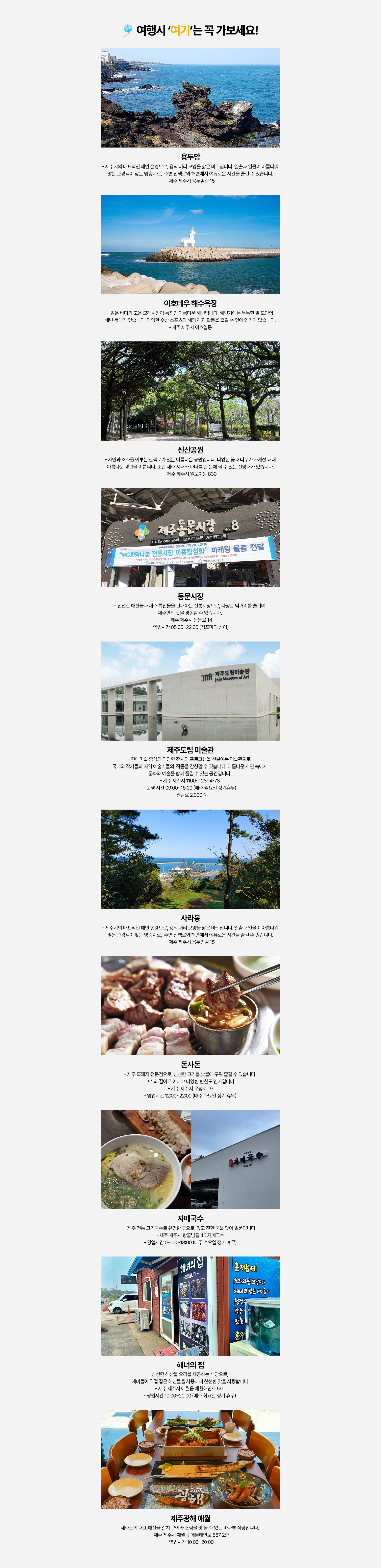 🎐여행시 '여기'는 꼭 가보세요!   용두암 : - 제주시의 대표적인 해안 절경으로, 용의 머리 모양을 닮은 바위입니다. 일출과 일몰이 아름다워 많은 관광객이 찾는 명승지로, 주변 산책로와 해변에서 여유로운 시간을 즐길 수 있습니다. - 제주 제주시 용두암길 15   이호테우 해수욕장 : - 맑은 바다와 고운 모래사장이 특징인 아름다운 해변입니다. 해변가에는 독특한 말 모양의 해변 등대가 있습니다. 다양한 수상 스포츠와 해양 레저 활동을 즐길 수 있어 인기가 많습니다. - 제주 제주시 이호일동   신산공원 : - 자연과 조화를 이루는 산택로가 있는 아름다운 공원입니다. 다양한 꽃과 나무가 사계절 내내 아름다운 경관을 이룹니다. 또한 제주 시내와 바다를 한 눈에 볼 수 있는 전망대가 있습니다. - 제주 제주시 일도이동 380   동문시장 : - 신선한 해물과 제주 특산물을 판매하는 전통시장으로, 다양한 먹거리를 즐기기며 제주만의 맛을 경험할 수 있습니다. - 제주 제주시 동문로 14 - 영업시간 05:00~22:00 (점포마다 상이)   제주도립 미술관 : - 현대미술 중심의 다양한 전시와 프로그램을 선보이는 미술관으로, 국내외 작가들과 지역 예술가들의 작품을 감상할 수 있습니다. 아름다운 자연 속에서 문화와 예술을 함께 즐길 수 있는 공간입니다. - 제주 제주시 100로 2894-78 - 운영시간 09:00~18:00 (매주 월요일 정기휴무) - 관람료 2,000원   사라봉 : - 제주시의 대표적인 해안 절경으로, 용의 머리 모양을 닮은 바위입니다. 일출과 일몰이 아름다워 많은 관광객이 찾는 명승지로, 주변 산택로와 해변에서 여유로운 시간을 즐길 수 있습니다. - 제주 제주시 용두암길 15   돈사돈 : - 제주 흑돼지 전문점으로, 신선한 고기를 숯불에 구워 즐길 수 있습니다. 고기의 질이 뛰어나고 다양한 반찬도 인기입니다. - 제주 제주시 우평로 19 - 영업시간 12:00~22:00 (매주 화요일 정기 휴무)   자매국수 : - 제주 전통 고기국수로 유명한 곳으로, 깊고 진한 국물 맛이 일품입니다. - 제주 제주시 항골남길 46 자매국수 - 영업시간 09:00~18:00 (매주 수요일 정기 휴무)   해녀의 집 : - 신선한 해산물 요리를 제공하는 식당으로, 해녀들이 직업 잡은 해산물을 사용하여 신선한 맛을 자랑합니다. - 제주 제주시 애월읍 애월해안로 591 - 영업시간 10:00~20:00 (매주 화요일 정기 휴무)   제주광해 애월  : - 제주도의 대표 해산물 갈치 구이와 조림을 맛 볼수 있는 바다뷰 식당입니다. - 제주 제주시 애월읍 애월해안로 867 2층 - 영업시간 10:00~20:00
