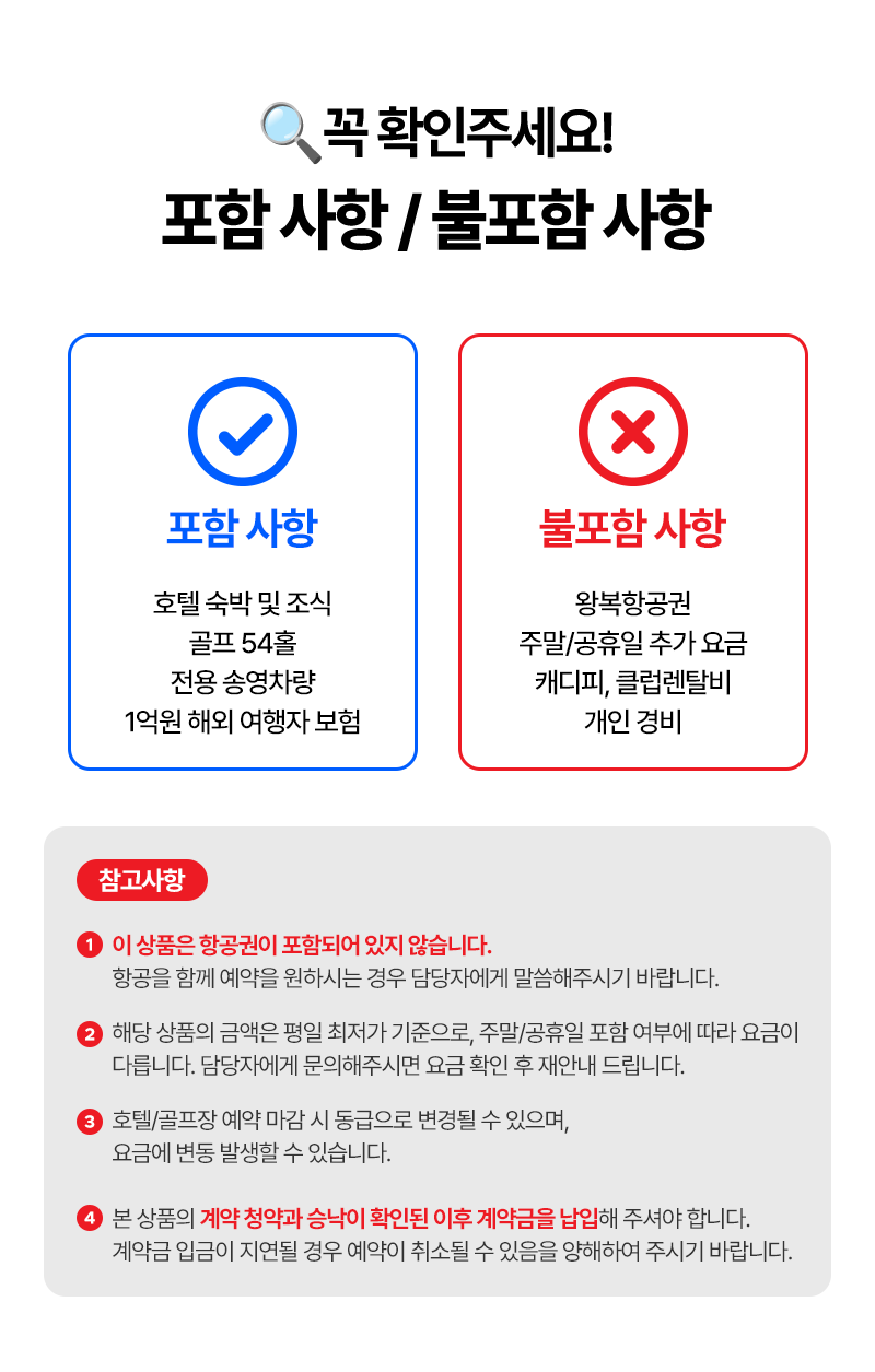 꼭 확인해주세요!  포함 사항 / 불포함 사항   포함사항:호텔 숙박 및 조식, 골프 54홀, 전용 송영차량, 1억원 해외 여행자 보험   불포함 사항:왕복항공권, 주말/공휴일 추가 요금, 캐디피/클럽렌탈비, 개인경비   참고사항 1:이 상품은 항공권이 포함되어 있지 않습니다. 항공을 함께 예약을 원하시는 경우 담당자에게 말씀해주시기 바랍니다. 2:해당 상품의 금액은 평일 최저가 기준으로, 주말/굥휴일 포함 여부에 따라 요금이 다릅니다. 담당자에게 문의해주시면 요금 확인 후 재안내 드립니다. 3:호텔/골프장 예약 마감 시 동급으로 변경될 수 있으며. 요금에 변동 발생할 수 있습니다.